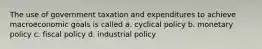 The use of government taxation and expenditures to achieve macroeconomic goals is called a. cyclical policy b. monetary policy c. fiscal policy d. industrial policy