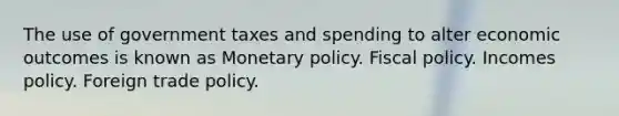 The use of government taxes and spending to alter economic outcomes is known as Monetary policy. Fiscal policy. Incomes policy. Foreign trade policy.