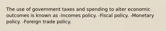 The use of government taxes and spending to alter economic outcomes is known as -Incomes policy. -Fiscal policy. -Monetary policy. -Foreign trade policy.