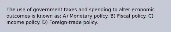 The use of government taxes and spending to alter economic outcomes is known as: A) Monetary policy. B) Fiscal policy. C) Income policy. D) Foreign-trade policy.