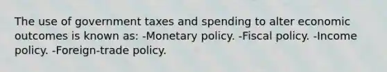 The use of government taxes and spending to alter economic outcomes is known as: -Monetary policy. -Fiscal policy. -Income policy. -Foreign-trade policy.