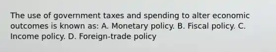 The use of government taxes and spending to alter economic outcomes is known as: A. Monetary policy. B. Fiscal policy. C. Income policy. D. Foreign-trade policy