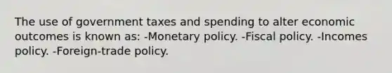 The use of government taxes and spending to alter economic outcomes is known as: -Monetary policy. -Fiscal policy. -Incomes policy. -Foreign-trade policy.