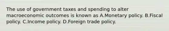 The use of government taxes and spending to alter macroeconomic outcomes is known as A.Monetary policy. B.Fiscal policy. C.Income policy. D.Foreign trade policy.