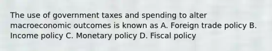 The use of government taxes and spending to alter macroeconomic outcomes is known as A. Foreign trade policy B. Income policy C. Monetary policy D. Fiscal policy