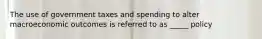 The use of government taxes and spending to alter macroeconomic outcomes is referred to as _____ policy