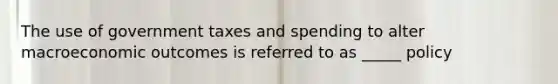 The use of government taxes and spending to alter macroeconomic outcomes is referred to as _____ policy