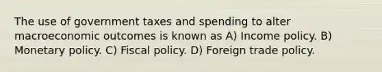 The use of government taxes and spending to alter macroeconomic outcomes is known as A) Income policy. B) Monetary policy. C) Fiscal policy. D) Foreign trade policy.