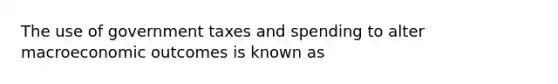 The use of government taxes and spending to alter macroeconomic outcomes is known as