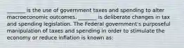 _______ is the use of government taxes and spending to alter macroeconomic outcomes. _______ is deliberate changes in tax and spending legislation. The Federal government's purposeful manipulation of taxes and spending in order to stimulate the economy or reduce inflation is known as: