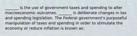 _______ is the use of government taxes and spending to alter macroeconomic outcomes. _______ is deliberate changes in tax and spending legislation. The Federal government's purposeful manipulation of taxes and spending in order to stimulate the economy or reduce inflation is known as: