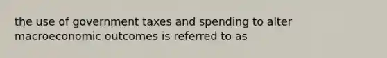 the use of government taxes and spending to alter macroeconomic outcomes is referred to as