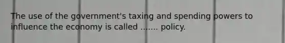 The use of the government's taxing and spending powers to influence the economy is called ....... policy.