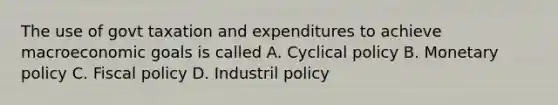 The use of govt taxation and expenditures to achieve macroeconomic goals is called A. Cyclical policy B. Monetary policy C. Fiscal policy D. Industril policy