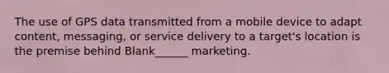 The use of GPS data transmitted from a mobile device to adapt content, messaging, or service delivery to a target's location is the premise behind Blank______ marketing.