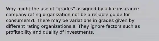 Why might the use of "grades" assigned by a life insurance company rating organization not be a reliable guide for consumers?I. There may be variations in grades given by different rating organizations.II. They ignore factors such as profitability and quality of investments.