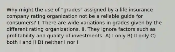 Why might the use of "grades" assigned by a life insurance company rating organization not be a reliable guide for consumers? I. There are wide variations in grades given by the different rating organizations. II. They ignore factors such as profitability and quality of investments. A) I only B) II only C) both I and II D) neither I nor II