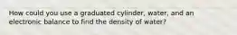 How could you use a graduated cylinder, water, and an electronic balance to find the density of water?