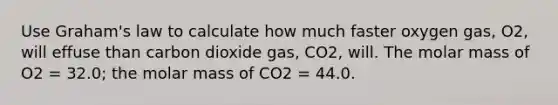 Use Graham's law to calculate how much faster oxygen gas, O2, will effuse than carbon dioxide gas, CO2, will. The molar mass of O2 = 32.0; the molar mass of CO2 = 44.0.