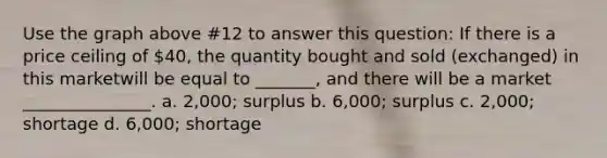 Use the graph above #12 to answer this question: If there is a price ceiling of 40, the quantity bought and sold (exchanged) in this marketwill be equal to _______, and there will be a market _______________. a. 2,000; surplus b. 6,000; surplus c. 2,000; shortage d. 6,000; shortage