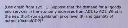 (Use graph from 129): 1. Suppose that the demand for all goods and services in the economy increases from AD1 to AD2. What is the new short-run equilibrium price level (P) and quantity of output (Q=realGDP)?