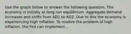 Use the graph below to answer the following question. The economy is initially at long run equilibrium. Aggregate demand increases and shifts from AD1 to AD2. Due to this the economy is experiencing high inflation. To resolve the problem of high inflation, the Fed can implement...