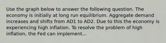 Use the graph below to answer the following question. The economy is initially at long run equilibrium. Aggregate demand increases and shifts from AD1 to AD2. Due to this the economy is experiencing high inflation. To resolve the problem of high inflation, the Fed can implement...