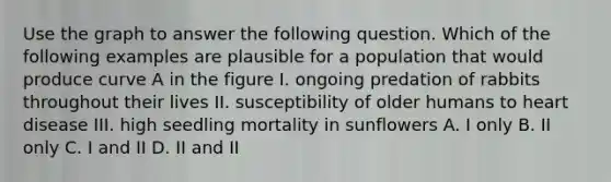 Use the graph to answer the following question. Which of the following examples are plausible for a population that would produce curve A in the figure I. ongoing predation of rabbits throughout their lives II. susceptibility of older humans to heart disease III. high seedling mortality in sunflowers A. I only B. II only C. I and II D. II and II