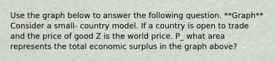 Use the graph below to answer the following question. **Graph** Consider a small- country model. If a country is open to trade and the price of good Z is the world price. P_ what area represents the total economic surplus in the graph above?