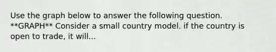 Use the graph below to answer the following question. **GRAPH** Consider a small country model. if the country is open to trade, it will...