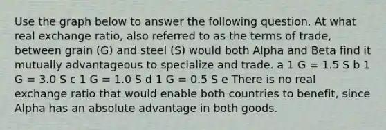 Use the graph below to answer the following question. At what real exchange ratio, also referred to as the terms of trade, between grain (G) and steel (S) would both Alpha and Beta find it mutually advantageous to specialize and trade. a 1 G = 1.5 S b 1 G = 3.0 S c 1 G = 1.0 S d 1 G = 0.5 S e There is no real exchange ratio that would enable both countries to benefit, since Alpha has an absolute advantage in both goods.