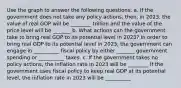 Use the graph to answer the following​ questions: a. If the government does not take any policy​ actions, then, in​ 2023, the value of real GDP will be ​________ trillion and the value of the price level will be _______ b. What actions can the government take to bring real GDP to its potential level in​ 2023? In order to bring real GDP to its potential level in​ 2023, the government can engage in __________ fiscal policy by either _______ government spending or __________ taxes. c. If the government takes no policy​ actions, the inflation rate in 2023 will be ________ If the government uses fiscal policy to keep real GDP at its potential​ level, the inflation rate in 2023 will be __________