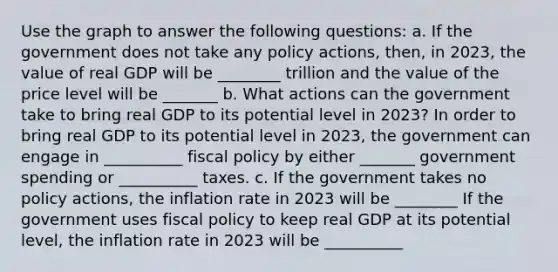 Use the graph to answer the following​ questions: a. If the government does not take any policy​ actions, then, in​ 2023, the value of real GDP will be ​________ trillion and the value of the price level will be _______ b. What actions can the government take to bring real GDP to its potential level in​ 2023? In order to bring real GDP to its potential level in​ 2023, the government can engage in __________ fiscal policy by either _______ government spending or __________ taxes. c. If the government takes no policy​ actions, the inflation rate in 2023 will be ________ If the government uses fiscal policy to keep real GDP at its potential​ level, the inflation rate in 2023 will be __________