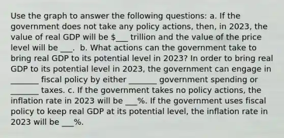 Use the graph to answer the following​ questions: a. If the government does not take any policy​ actions, then, in​ 2023, the value of real GDP will be ​___ trillion and the value of the price level will be ___. ​ b. What actions can the government take to bring real GDP to its potential level in​ 2023? In order to bring real GDP to its potential level in​ 2023, the government can engage in _______ fiscal policy by either _______ government spending or _______ taxes. c. If the government takes no policy​ actions, the inflation rate in 2023 will be ___​%. If the government uses fiscal policy to keep real GDP at its potential​ level, the inflation rate in 2023 will be ___​%. ​