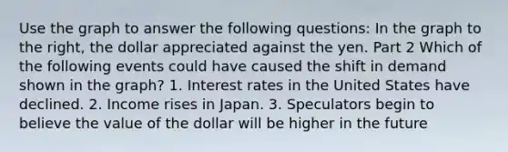 Use the graph to answer the following​ questions: In the graph to the​ right, the dollar appreciated against the yen. Part 2 Which of the following events could have caused the shift in demand shown in the​ graph? 1. Interest rates in the United States have declined. 2. Income rises in Japan. 3. Speculators begin to believe the value of the dollar will be higher in the future