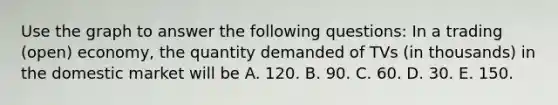 Use the graph to answer the following questions: In a trading (open) economy, the quantity demanded of TVs (in thousands) in the domestic market will be A. 120. B. 90. C. 60. D. 30. E. 150.