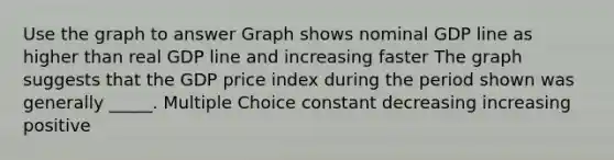 Use the graph to answer Graph shows nominal GDP line as higher than real GDP line and increasing faster The graph suggests that the GDP price index during the period shown was generally _____. Multiple Choice constant decreasing increasing positive