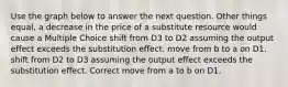 Use the graph below to answer the next question. Other things equal, a decrease in the price of a substitute resource would cause a Multiple Choice shift from D3 to D2 assuming the output effect exceeds the substitution effect. move from b to a on D1. shift from D2 to D3 assuming the output effect exceeds the substitution effect. Correct move from a to b on D1.