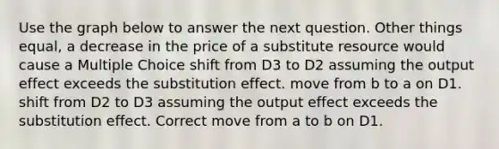 Use the graph below to answer the next question. Other things equal, a decrease in the price of a substitute resource would cause a Multiple Choice shift from D3 to D2 assuming the output effect exceeds the substitution effect. move from b to a on D1. shift from D2 to D3 assuming the output effect exceeds the substitution effect. Correct move from a to b on D1.