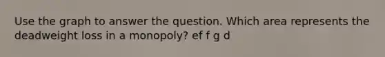 Use the graph to answer the question. Which area represents the deadweight loss in a monopoly? ef f g d