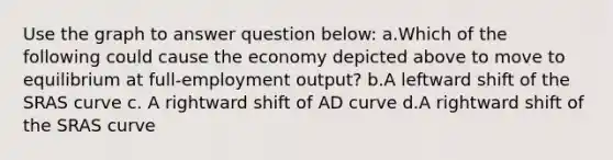 Use the graph to answer question below: a.Which of the following could cause the economy depicted above to move to equilibrium at full-employment output? b.A leftward shift of the SRAS curve c. A rightward shift of AD curve d.A rightward shift of the SRAS curve