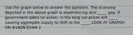 Use the graph below to answer the question. The economy depicted in the above graph is experiencing a(n) _____ gap. If government takes no action, in the long run prices will _____ causing aggregate supply to shift to the _____.LOOK AT GRAPGH ON #19ON EXAM 2