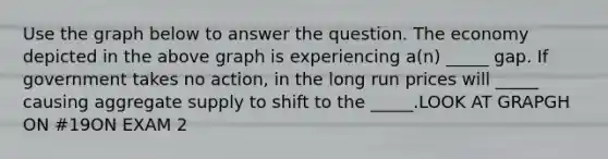 Use the graph below to answer the question. The economy depicted in the above graph is experiencing a(n) _____ gap. If government takes no action, in the long run prices will _____ causing aggregate supply to shift to the _____.LOOK AT GRAPGH ON #19ON EXAM 2