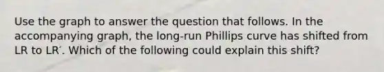 Use the graph to answer the question that follows. In the accompanying graph, the long-run Phillips curve has shifted from LR to LR′. Which of the following could explain this shift?