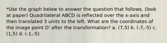 *Use the graph below to answer the question that follows. (look at paper) Quadrilateral ABCD is reflected over the x-axis and then translated 3 units to the left. What are the coordinates of the image point D' after the transformation? a. (7,5) b. (-7,-5) c. (1,5) d. (-1,-5)