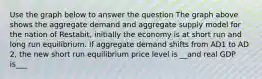 Use the graph below to answer the question The graph above shows the aggregate demand and aggregate supply model for the nation of Restabit, initially the economy is at short run and long run equilibrium. If aggregate demand shifts from AD1 to AD 2, the new short run equilibrium price level is __and real GDP is___