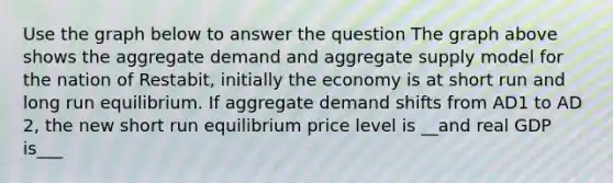 Use the graph below to answer the question The graph above shows the aggregate demand and aggregate supply model for the nation of Restabit, initially the economy is at short run and long run equilibrium. If aggregate demand shifts from AD1 to AD 2, the new short run equilibrium price level is __and real GDP is___