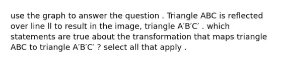 use the graph to answer the question . Triangle ABC is reflected over line ll to result in the image, triangle A′B′C′ . which statements are true about the transformation that maps triangle ABC to triangle A′B′C′ ? select all that apply .