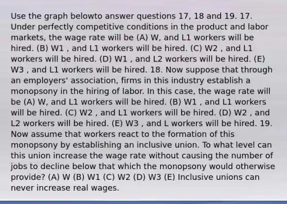 Use the graph belowto answer questions 17, 18 and 19. 17. Under perfectly competitive conditions in the product and labor markets, the wage rate will be (A) W, and L1 workers will be hired. (B) W1 , and L1 workers will be hired. (C) W2 , and L1 workers will be hired. (D) W1 , and L2 workers will be hired. (E) W3 , and L1 workers will be hired. 18. Now suppose that through an employers' association, firms in this industry establish a monopsony in the hiring of labor. In this case, the wage rate will be (A) W, and L1 workers will be hired. (B) W1 , and L1 workers will be hired. (C) W2 , and L1 workers will be hired. (D) W2 , and L2 workers will be hired. (E) W3 , and L workers will be hired. 19. Now assume that workers react to the formation of this monopsony by establishing an inclusive union. To what level can this union increase the wage rate without causing the number of jobs to decline below that which the monopsony would otherwise provide? (A) W (B) W1 (C) W2 (D) W3 (E) Inclusive unions can never increase real wages.