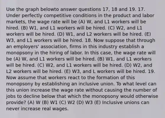 Use the graph belowto answer questions 17, 18 and 19. 17. Under perfectly competitive conditions in the product and labor markets, the wage rate will be (A) W, and L1 workers will be hired. (B) W1, and L1 workers will be hired. (C) W2, and L1 workers will be hired. (D) W1, and L2 workers will be hired. (E) W3, and L1 workers will be hired. 18. Now suppose that through an employers' association, firms in this industry establish a monopsony in the hiring of labor. In this case, the wage rate will be (A) W, and L1 workers will be hired. (B) W1, and L1 workers will be hired. (C) W2, and L1 workers will be hired. (D) W2, and L2 workers will be hired. (E) W3, and L workers will be hired. 19. Now assume that workers react to the formation of this monopsony by establishing an inclusive union. To what level can this union increase the wage rate without causing the number of jobs to decline below that which the monopsony would otherwise provide? (A) W (B) W1 (C) W2 (D) W3 (E) Inclusive unions can never increase real wages.